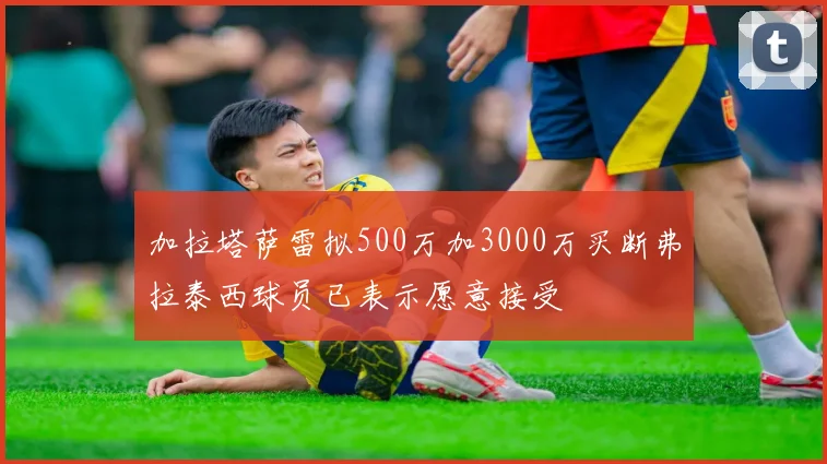 加拉塔萨雷拟500万加3000万买断弗拉泰西球员已表示愿意接受