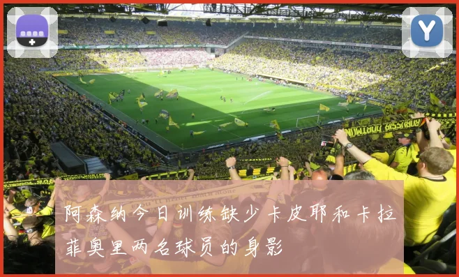 阿森纳今日训练缺少卡皮耶和卡拉菲奥里两名球员的身影