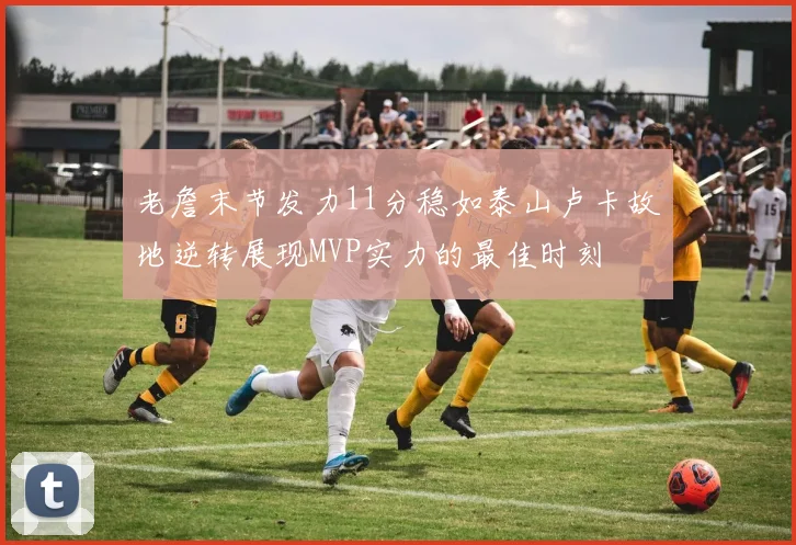 老詹末节发力11分稳如泰山卢卡故地逆转展现MVP实力的最佳时刻