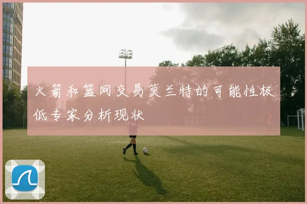 火箭和篮网交易莫兰特的可能性极低专家分析现状