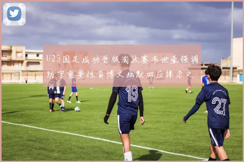 U23国足成功晋级淘汰赛韦世豪强调防守重要性黄博文幽默回应捧杀之说