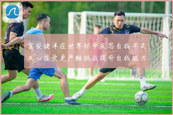 富安健洋在世界杯中反思自我不足决心接受更严酷挑战提升自我能力