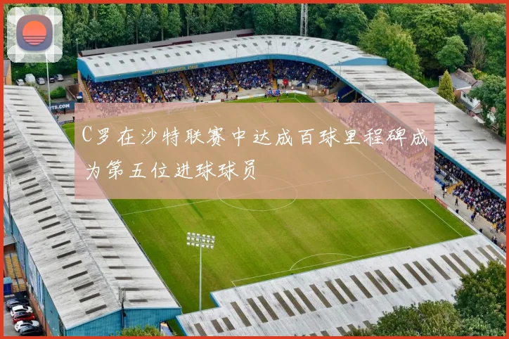 C罗在沙特联赛中达成百球里程碑成为第五位进球球员