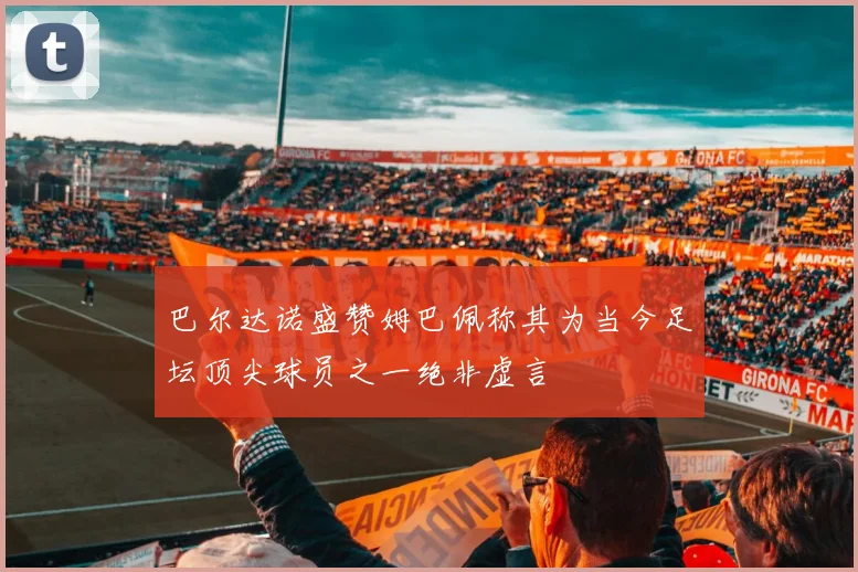 巴尔达诺盛赞姆巴佩称其为当今足坛顶尖球员之一绝非虚言