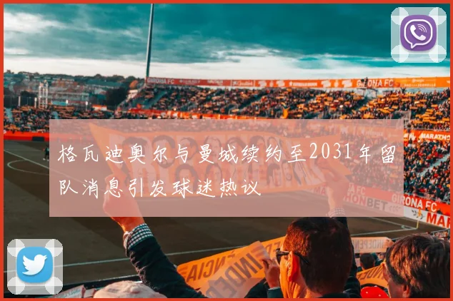 格瓦迪奥尔与曼城续约至2031年留队消息引发球迷热议