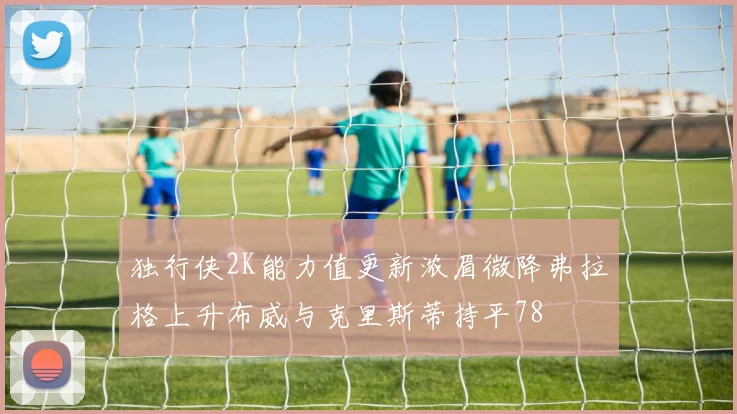 独行侠2K能力值更新浓眉微降弗拉格上升布威与克里斯蒂持平78