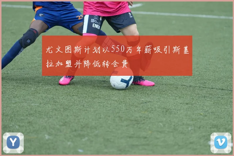 尤文图斯计划以550万年薪吸引斯基拉加盟并降低转会费