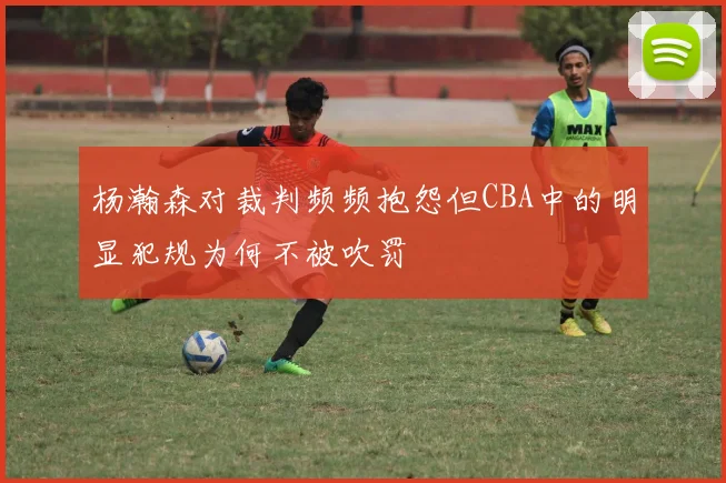 杨瀚森对裁判频频抱怨但CBA中的明显犯规为何不被吹罚