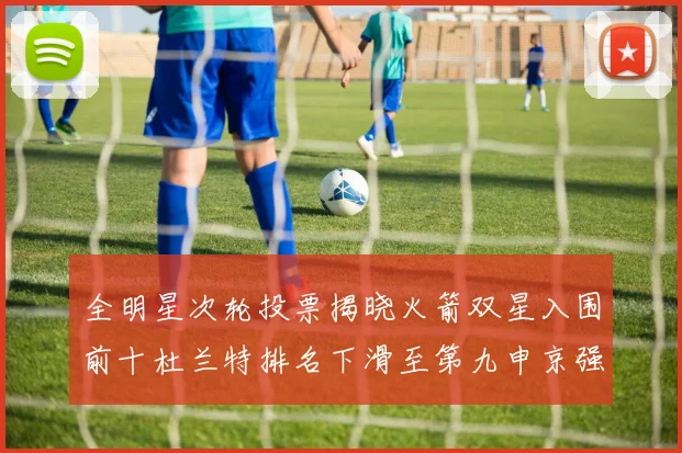 全明星次轮投票揭晓火箭双星入围前十杜兰特排名下滑至第九申京强势晋级第十位