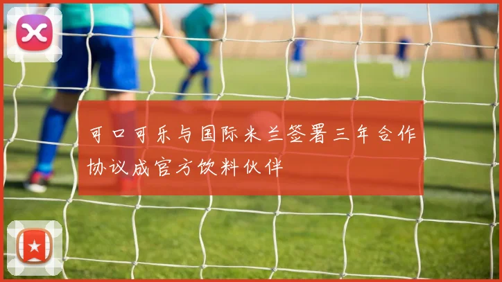 可口可乐与国际米兰签署三年合作协议成官方饮料伙伴