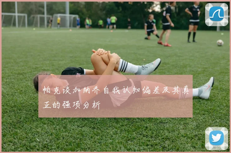 帕克谈加纳乔自我认知偏差及其真正的强项分析