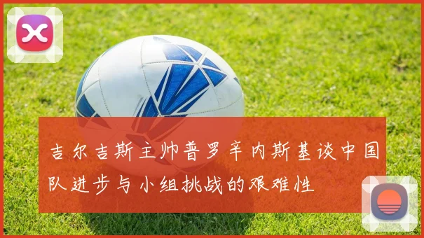 吉尔吉斯主帅普罗辛内斯基谈中国队进步与小组挑战的艰难性