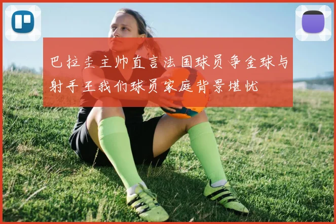 巴拉圭主帅直言法国球员争金球与射手王我们球员家庭背景堪忧