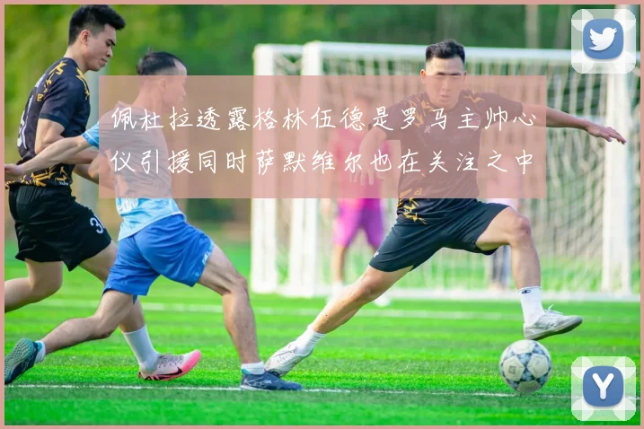 佩杜拉透露格林伍德是罗马主帅心仪引援同时萨默维尔也在关注之中