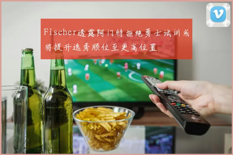 Fischer透露阿门特拒绝勇士试训或将提升选秀顺位至更高位置
