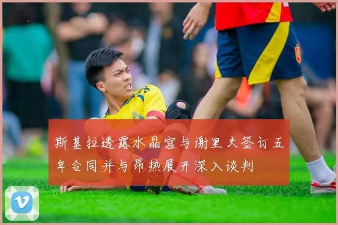 斯基拉透露水晶宫与谢里夫签订五年合同并与昂热展开深入谈判