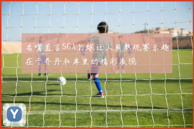名嘴直言SGA打球让人煎熬观赛乐趣在于乔丹和库里的精彩表现