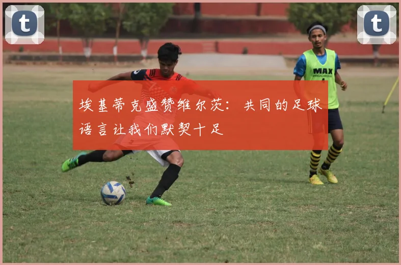 埃基蒂克盛赞维尔茨：共同的足球语言让我们默契十足