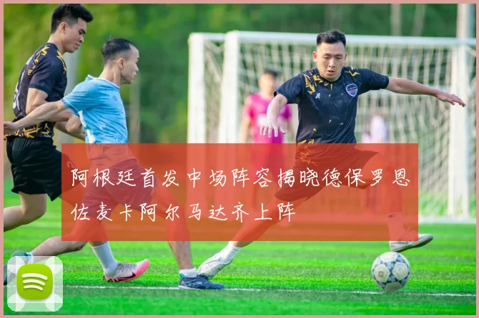 阿根廷首发中场阵容揭晓德保罗恩佐麦卡阿尔马达齐上阵