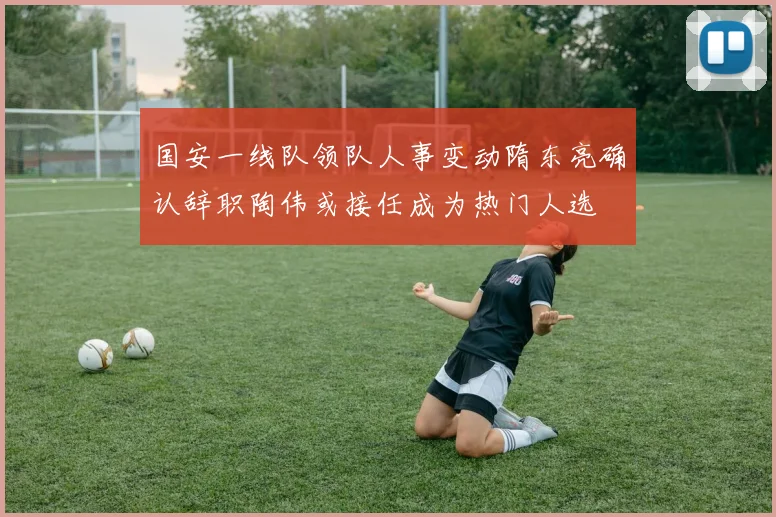 国安一线队领队人事变动隋东亮确认辞职陶伟或接任成为热门人选
