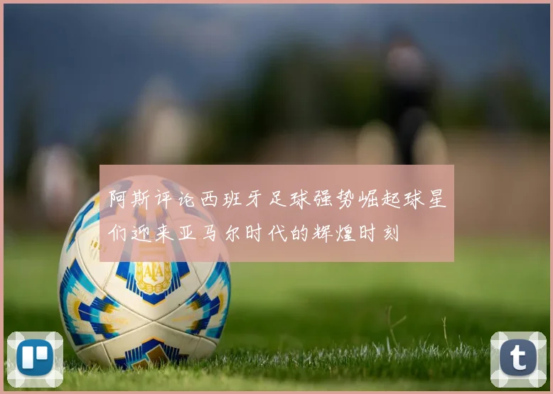 阿斯评论西班牙足球强势崛起球星们迎来亚马尔时代的辉煌时刻